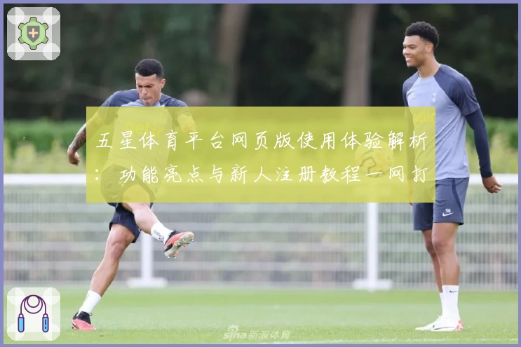 五星体育平台网页版使用体验解析：功能亮点与新人注册教程一网打尽