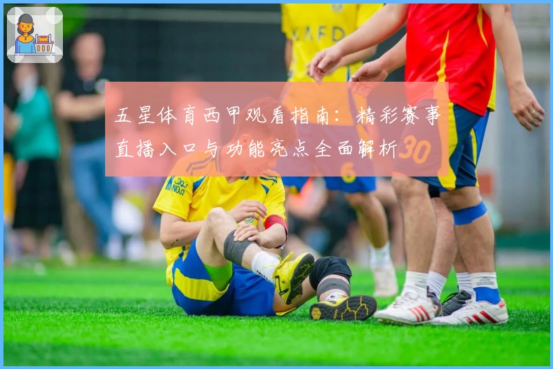 五星体育西甲观看指南：精彩赛事直播入口与功能亮点全面解析
