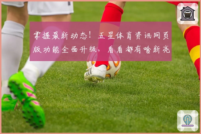 掌握最新动态！五星体育资讯网页版功能全面升级，看看都有啥新亮点