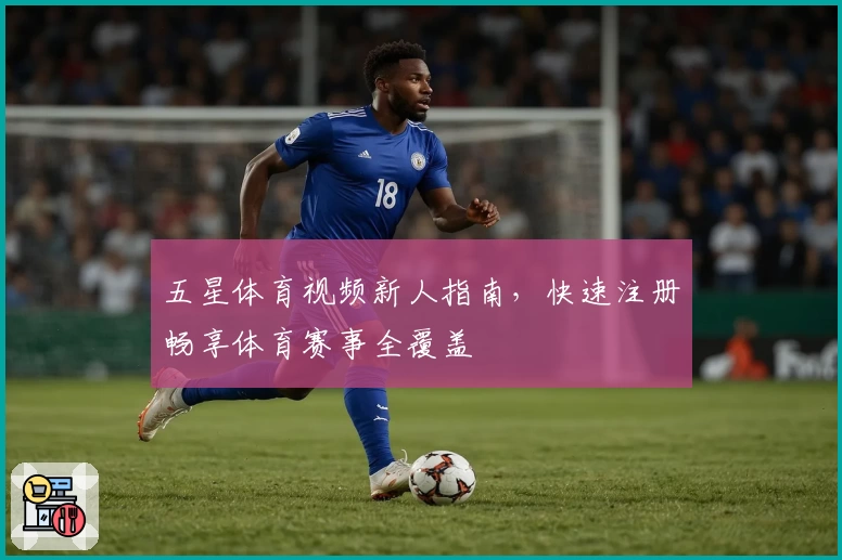 五星体育视频新人指南，快速注册畅享体育赛事全覆盖