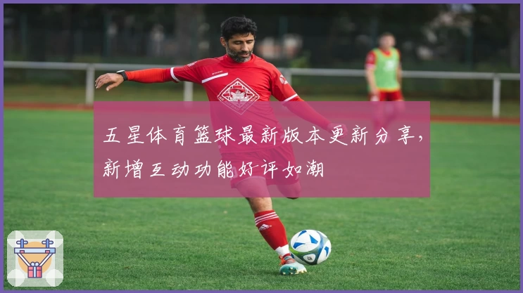 五星体育篮球最新版本更新分享，新增互动功能好评如潮