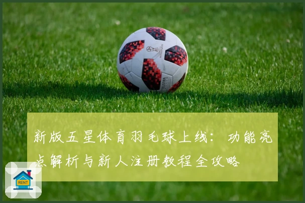 新版五星体育羽毛球上线：功能亮点解析与新人注册教程全攻略