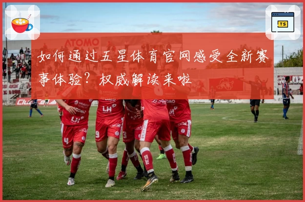 如何通过五星体育官网感受全新赛事体验？权威解读来啦
