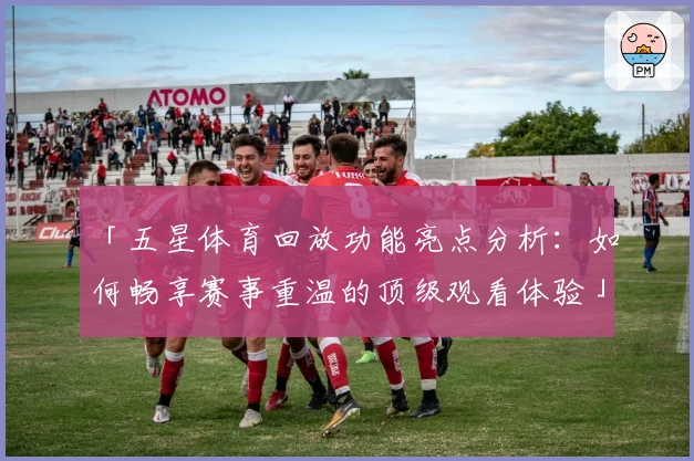 「五星体育回放功能亮点分析：如何畅享赛事重温的顶级观看体验」