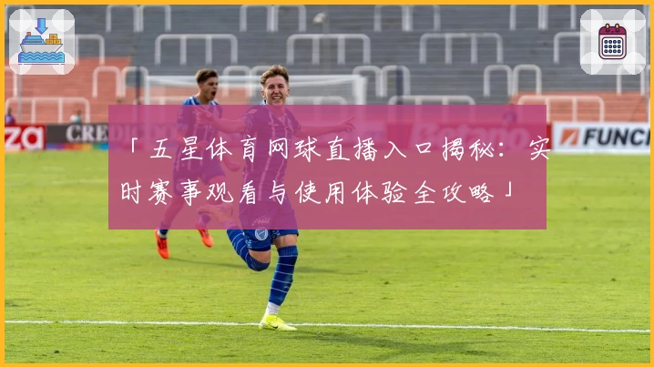 「五星体育网球直播入口揭秘：实时赛事观看与使用体验全攻略」