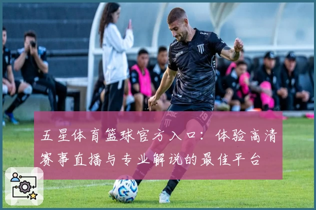 五星体育篮球官方入口：体验高清赛事直播与专业解说的最佳平台