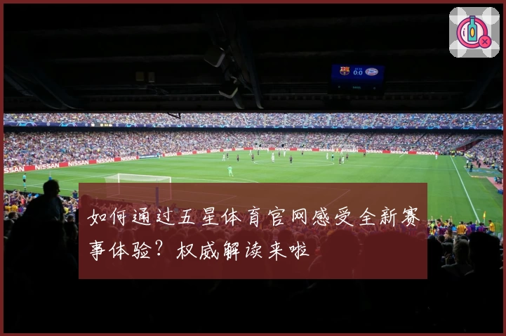 如何通过五星体育官网感受全新赛事体验？权威解读来啦