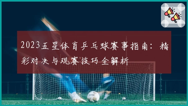 2023五星体育乒乓球赛事指南：精彩对决与观赛技巧全解析
