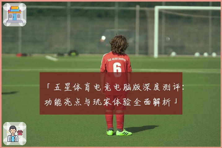 「五星体育电竞电脑版深度测评：功能亮点与玩家体验全面解析」