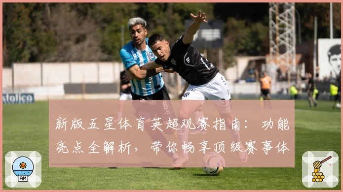 新版五星体育英超观赛指南：功能亮点全解析，带你畅享顶级赛事体验