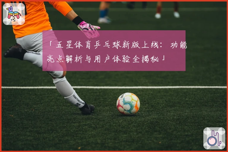 「五星体育乒乓球新版上线：功能亮点解析与用户体验全揭秘」