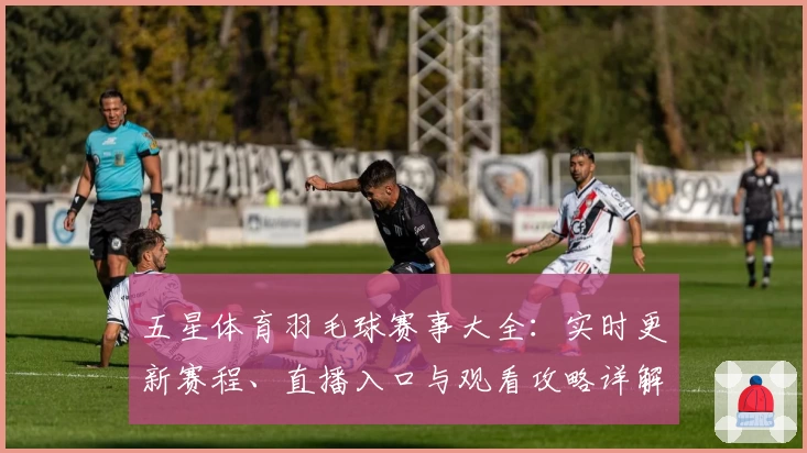 五星体育羽毛球赛事大全：实时更新赛程、直播入口与观看攻略详解