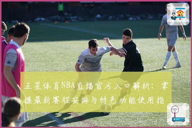五星体育NBA直播官方入口解析：掌握最新赛程安排与特色功能使用指南