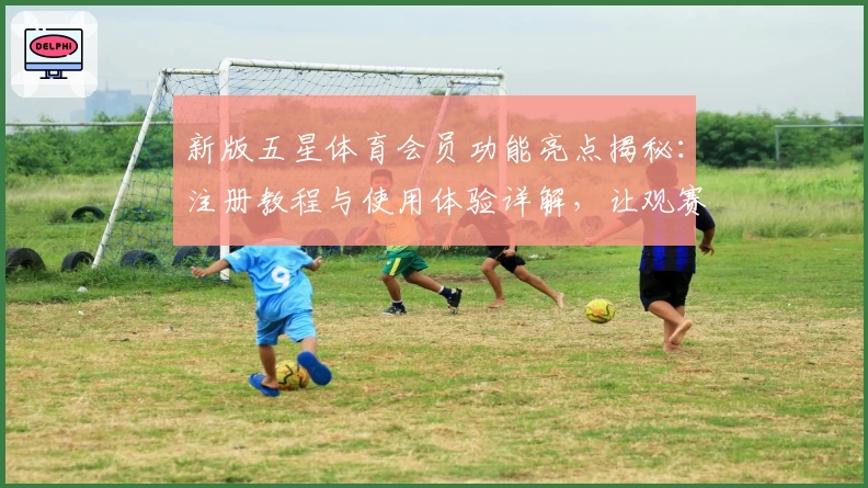 新版五星体育会员功能亮点揭秘：注册教程与使用体验详解，让观赛更尽兴
