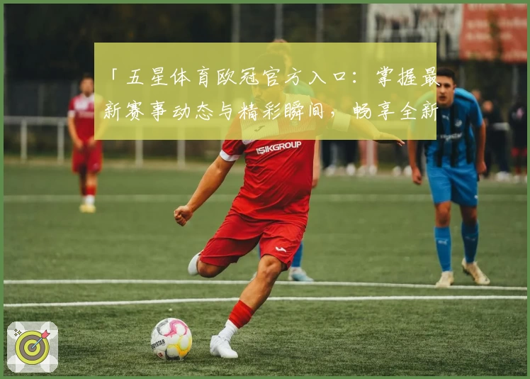 「五星体育欧冠官方入口：掌握最新赛事动态与精彩瞬间，畅享全新观看体验」