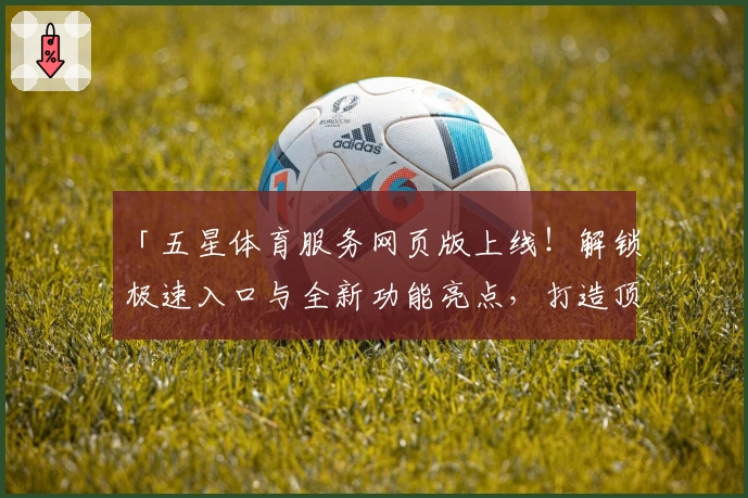 「五星体育服务网页版上线!解锁极速入口与全新功能亮点,打造顶级观赛体验」