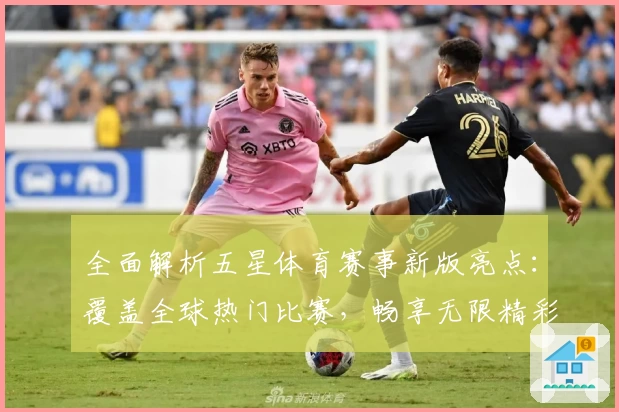 全面解析五星体育赛事新版亮点：覆盖全球热门比赛，畅享无限精彩体验