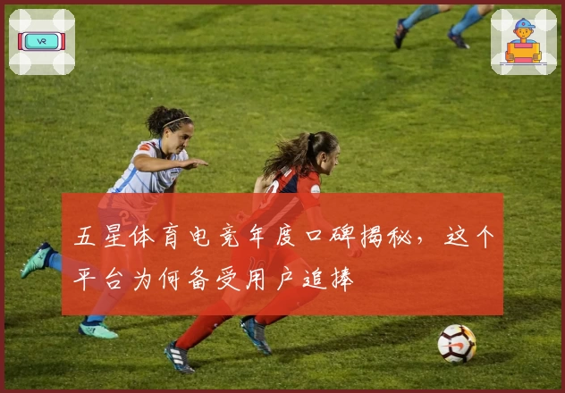 五星体育电竞年度口碑揭秘，这个平台为何备受用户追捧