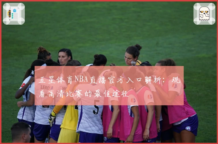 五星体育NBA直播官方入口解析：观看高清比赛的最佳途径