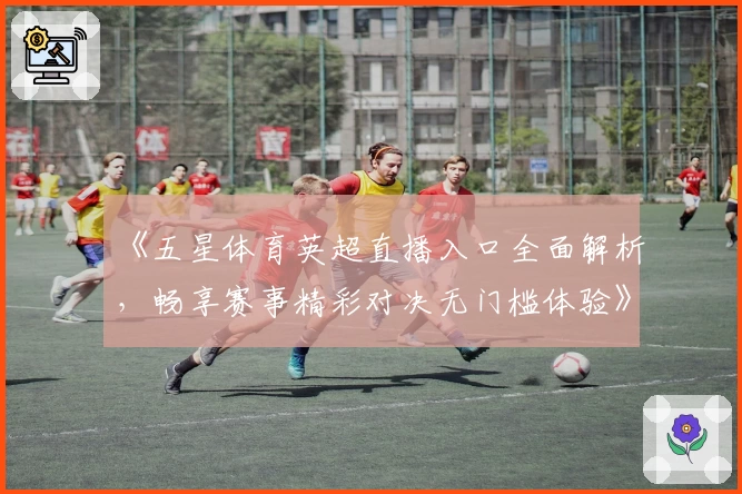 《五星体育英超直播入口全面解析，畅享赛事精彩对决无门槛体验》
