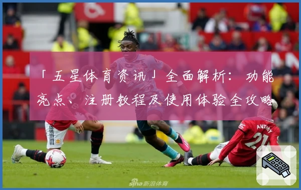 「五星体育资讯」全面解析：功能亮点、注册教程及使用体验全攻略