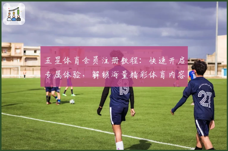 五星体育会员注册教程：快速开启专属体验，解锁海量精彩体育内容
