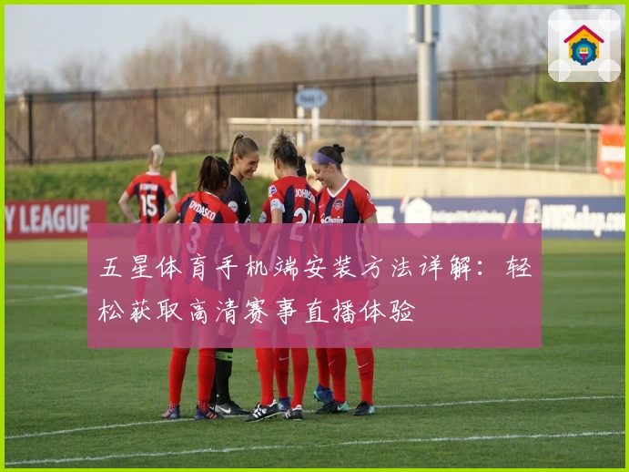 五星体育手机端安装方法详解:轻松获取高清赛事直播体验